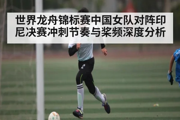世界龙舟锦标赛中国女队对阵印尼决赛冲刺节奏与桨频深度分析