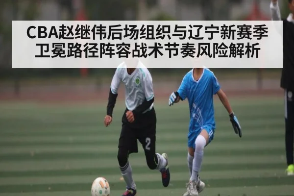 CBA赵继伟后场组织与辽宁新赛季卫冕路径阵容战术节奏风险解析