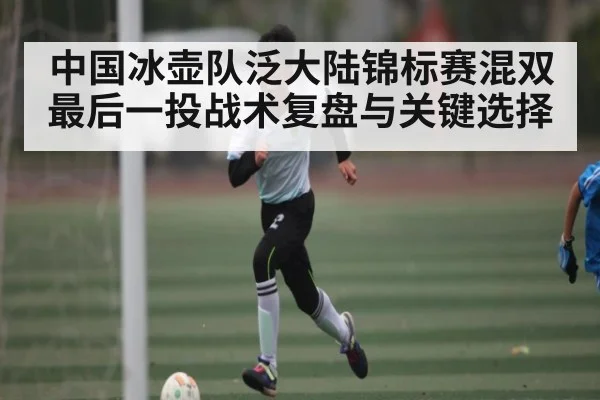 中国冰壶队泛大陆锦标赛混双最后一投战术复盘与关键选择