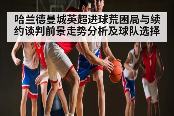 哈兰德曼城英超进球荒困局与续约谈判前景走势分析及球队选择